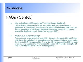 Collaborate


FAQs (Contd.)
    •    How is database middleware used to access legacy database?
         The database middleware enables Java applications to access legacy
         databases. The database middleware translates data between JDBC and the
         drivers supported by the legacy database to provide connectivity. You can
         access the database even if it does not support JDBC.


    •    What is Java-to-Com bridging?
         You may need to perform interoperability between Component Object Model
         (COM) and Java platform in an application. You can use bridging schemes for
         the Java to COM interoperability. A Java-to-COM bridge enables COM objects
         to access Java classes and Java classes to access COM objects. Examples of
         Java to COM bridge are EZ Jcom and Bridge2Java.




 ©NIIT                        Collaborate                 Lesson 1C / Slide 22 of 25
 