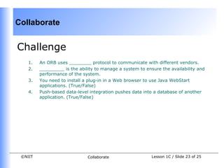 Collaborate


Challenge
    1.   An ORB uses ________ protocol to communicate with different vendors.
    2.   _________ is the ability to manage a system to ensure the availability and
         performance of the system.
    3.   You need to install a plug-in in a Web browser to use Java WebStart
         applications. (True/False)
    4.   Push-based data-level integration pushes data into a database of another
         application. (True/False)




 ©NIIT                        Collaborate                  Lesson 1C / Slide 23 of 25
 
