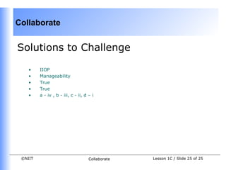 Collaborate


Solutions to Challenge

    •    IIOP
    •    Manageability
    •    True
    •    True
    •    a - iv , b - iii, c - ii, d – i




 ©NIIT                               Collaborate   Lesson 1C / Slide 25 of 25
 