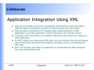 Collaborate


Application Integration Using XML
    •    XML has the ability to describe, manipulate, and transform data that allows
         different types of enterprise systems to communicate with each other.
    •    XML provides a mechanism for mapping data models between a J2EE
         application or an XML application and the data store of a remote system.
    •    The tools, XSLT and XQuery are used to restructure XML data to be used by a
         J2EE application.
    •    An XSLT engine can restructure XML data into any arbitrary format and XQuery
         may enhance the structure of the data by grouping, joining, and sorting the
         XML data.
    •    XSLT and XQuery also allow an application to manipulate the data retrieved
         from the remote data store.




 ©NIIT                         Collaborate                  Lesson 1C / Slide 4 of 25
 