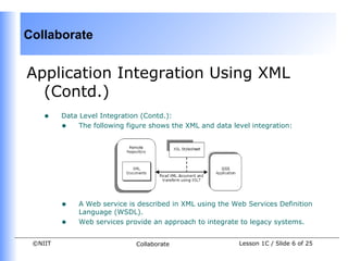 Collaborate


Application Integration Using XML
  (Contd.)
    •    Data Level Integration (Contd.):
         • The following figure shows the XML and data level integration:




         •   A Web service is described in XML using the Web Services Definition
             Language (WSDL).
         •   Web services provide an approach to integrate to legacy systems.


 ©NIIT                       Collaborate                   Lesson 1C / Slide 6 of 25
 