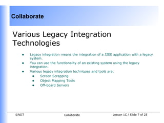 Collaborate


Various Legacy Integration
Technologies
    •    Legacy integration means the integration of a J2EE application with a legacy
         system.
    •    You can use the functionality of an existing system using the legacy
         integration.
    •    Various legacy integration techniques and tools are:
           • Screen Scrapping
           • Object Mapping Tools
           • Off-board Servers




 ©NIIT                        Collaborate                   Lesson 1C / Slide 7 of 25
 