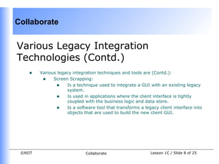 Collaborate


Various Legacy Integration
Technologies (Contd.)
    •    Various legacy integration techniques and tools are (Contd.):
          • Screen Scrapping:
                • Is a technique used to integrate a GUI with an existing legacy
                     system.
                • Is used in applications where the client interface is tightly
                     coupled with the business logic and data store.
                • Is a software tool that transforms a legacy client interface into
                     objects that are used to build the new client GUI.




 ©NIIT                       Collaborate                   Lesson 1C / Slide 8 of 25
 