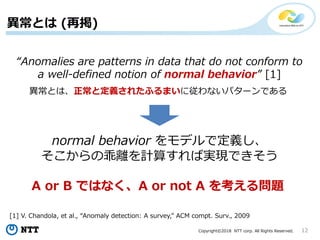 Copyright©2018 NTT corp. All Rights Reserved. 12
異常とは (再掲)
“Anomalies are patterns in data that do not conform to
a well-defined notion of normal behavior” [1]
[1] V. Chandola, et al., “Anomaly detection: A survey,” ACM compt. Surv., 2009
異常とは、正常と定義されたふるまいに従わないパターンである
normal behavior をモデルで定義し、
そこからの乖離を計算すれば実現できそう
A or B ではなく、A or not A を考える問題
 