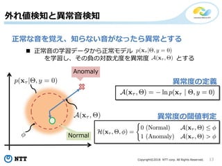 Copyright©2018 NTT corp. All Rights Reserved. 13
外れ値検知と異常音検知
正常な音を覚え、知らない音がなったら異常とする
 正常音の学習データから正常モデル
を学習し、その負の対数尤度を異常度 とする
異常度の定義
異常度の閾値判定
 