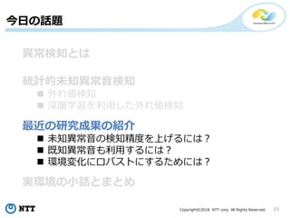 Copyright©2018 NTT corp. All Rights Reserved. 15
今日の話題
異常検知とは
統計的未知異常音検知
 外れ値検知
 深層学習を利用した外れ値検知
最近の研究成果の紹介
 未知異常音の検知精度を上げるには？
 既知異常音も利用するには？
 環境変化にロバストにするためには？
実環境の小話とまとめ
 