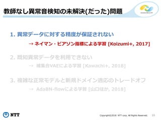 Copyright©2018 NTT corp. All Rights Reserved. 16
教師なし異常音検知の未解決(だった)問題
1. 異常データに対する精度が保証されない
2. 既知異常データを利用できない
3. 複雑な正常モデルと新規ドメイン適応のトレードオフ
→ ネイマン・ピアソン指標による学習 [Koizumi+, 2017]
→ 補集合VAEによる学習 [Kawachi+, 2018]
→ AdaBN-flowによる学習 [山口ほか, 2018]
 
