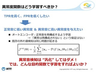 Copyright©2018 NTT corp. All Rights Reserved. 18
異常度関数はどう学習すべきか？
正常音に低い異常度 ＆ 異常音に高い異常度を与えたい
 オートエンコーダ：正常音を再構成するよう学習
→ 「異常は再構成されない」という保証はない
 既存の外れ値検知は同じ問題が起きる
TPRを高く、FPRを低くしたい
異常音検知は “汎化” してはダメ！
では、どんな目的関数で学習をすればよいか？
 