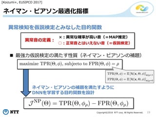 Copyright©2018 NTT corp. All Rights Reserved. 19
ネイマン・ピアソン最適化指標
異常検知を仮説検定とみなした目的関数
×：異常な確率が高い音（＝MAP推定）
異常音の定義：
○：正常音とはいえない音（＝仮説検定）
 最強力仮説検定の満たす性質（ネイマン・ピアソンの補題）
ネイマン・ピアソンの補題を満たすように
DNNを学習する目的関数を設計
[Koizumi+, EUSIPCO 2017]
 