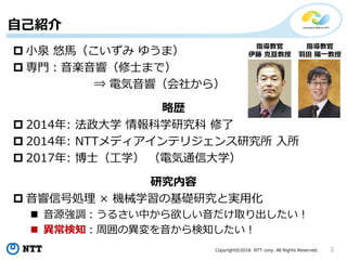 Copyright©2018 NTT corp. All Rights Reserved. 2
 小泉 悠馬（こいずみ ゆうま）
 専門：音楽音響（修士まで）
⇒ 電気音響（会社から）
略歴
 2014年: 法政大学 情報科学研究科 修了
 2014年: NTTメディアインテリジェンス研究所 入所
 2017年: 博士（工学） （電気通信大学）
研究内容
 音響信号処理 × 機械学習の基礎研究と実用化
 音源強調：うるさい中から欲しい音だけ取り出したい！
 異常検知：周囲の異変を音から検知したい！
指導教官
伊藤 克亘教授
指導教官
羽田 陽一教授
自己紹介
 