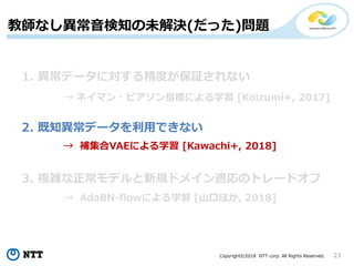 Copyright©2018 NTT corp. All Rights Reserved. 23
教師なし異常音検知の未解決(だった)問題
1. 異常データに対する精度が保証されない
2. 既知異常データを利用できない
3. 複雑な正常モデルと新規ドメイン適応のトレードオフ
→ ネイマン・ピアソン指標による学習 [Koizumi+, 2017]
→ 補集合VAEによる学習 [Kawachi+, 2018]
→ AdaBN-flowによる学習 [山口ほか, 2018]
 