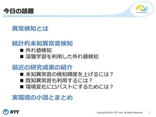 Copyright©2018 NTT corp. All Rights Reserved. 3
今日の話題
異常検知とは
統計的未知異常音検知
 外れ値検知
 深層学習を利用した外れ値検知
最近の研究成果の紹介
 未知異常音の検知精度を上げるには？
 既知異常音も利用するには？
 環境変化にロバストにするためには？
実環境の小話とまとめ
 