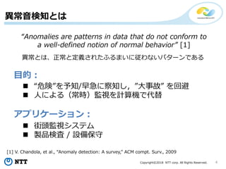 Copyright©2018 NTT corp. All Rights Reserved. 4
異常音検知とは
目的：
アプリケーション：
 “危険”を予知/早急に察知し，”大事故” を回避
 人による（常時）監視を計算機で代替
 街頭監視システム
 製品検査 / 設備保守
“Anomalies are patterns in data that do not conform to
a well-defined notion of normal behavior” [1]
[1] V. Chandola, et al., “Anomaly detection: A survey,” ACM compt. Surv., 2009
異常とは、正常と定義されたふるまいに従わないパターンである
 