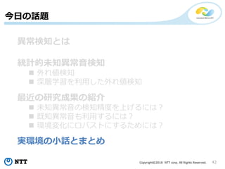 Copyright©2018 NTT corp. All Rights Reserved. 42
今日の話題
異常検知とは
統計的未知異常音検知
 外れ値検知
 深層学習を利用した外れ値検知
最近の研究成果の紹介
 未知異常音の検知精度を上げるには？
 既知異常音も利用するには？
 環境変化にロバストにするためには？
実環境の小話とまとめ
 