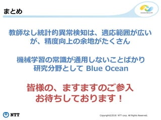 Copyright©2018 NTT corp. All Rights Reserved.
まとめ
教師なし統計的異常検知は、適応範囲が広い
が、精度向上の余地がたくさん
機械学習の常識が通用しないことばかり
研究分野として Blue Ocean
皆様の、ますますのご参入
お待ちしております！
 