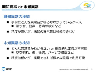 Copyright©2018 NTT corp. All Rights Reserved. 6
既知異常 or 未知異常
未知異常の検知
既知異常の検知
 どんな異常音かわからない or 網羅的な定義が不可能
 ひび割れ、傷、衝突、パーツの脱落など
 精度は低いが、実現できれば様々な現場で利用可能
 事前にどんな異常音が鳴るかわかっているケース
 漏水音、銃声、悲鳴の検知など
 精度が高いが、未知の異常音は検知できない
 