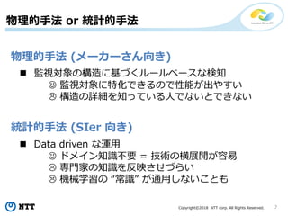 Copyright©2018 NTT corp. All Rights Reserved. 7
物理的手法 or 統計的手法
統計的手法 (SIer 向き)
物理的手法 (メーカーさん向き)
 Data driven な運用
 ドメイン知識不要 = 技術の横展開が容易
 専門家の知識を反映させづらい
 機械学習の “常識” が通用しないことも
 監視対象の構造に基づくルールベースな検知
 監視対象に特化できるので性能が出やすい
 構造の詳細を知っている人でないとできない
 