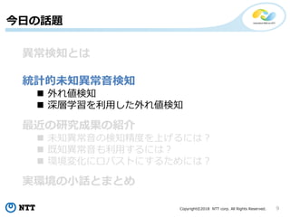 Copyright©2018 NTT corp. All Rights Reserved. 9
今日の話題
異常検知とは
統計的未知異常音検知
 外れ値検知
 深層学習を利用した外れ値検知
最近の研究成果の紹介
 未知異常音の検知精度を上げるには？
 既知異常音も利用するには？
 環境変化にロバストにするためには？
実環境の小話とまとめ
 