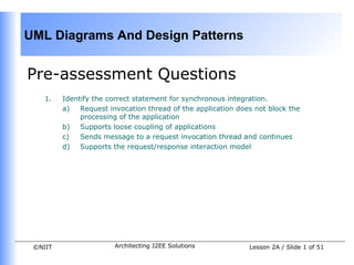 UML Diagrams And Design Patterns


Pre-assessment Questions
    1.   Identify the correct statement for synchronous integration.
         a)   Request invocation thread of the application does not block the
              processing of the application
         b) Supports loose coupling of applications
         c)   Sends message to a request invocation thread and continues
         d) Supports the request/response interaction model




 ©NIIT                 Architecting J2EE Solutions            Lesson 2A / Slide 1 of 51
 