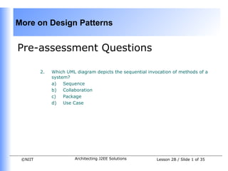 More on Design Patterns


Pre-assessment Questions

         2.   Which UML diagram depicts the sequential invocation of methods of a
              system?
              a)   Sequence
              b) Collaboration
              c)   Package
              d) Use Case




 ©NIIT                 Architecting J2EE Solutions         Lesson 2B / Slide 1 of 35
 