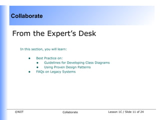 Collaborate


From the Expert’s Desk

    In this section, you will learn:


         •    Best Practice on:
              • Guidelines for Developing Class Diagrams
              • Using Proven Design Patterns
         •    FAQs on Legacy Systems




 ©NIIT                           Collaborate           Lesson 1C / Slide 11 of 24
 