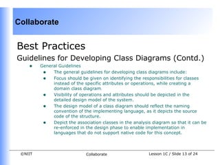 Collaborate


Best Practices
Guidelines for Developing Class Diagrams (Contd.)
    •    General Guidelines
          • The general guidelines for developing class diagrams include:
          • Focus should be given on identifying the responsibilities for classes
              instead of the specific attributes or operations, while creating a
              domain class diagram.
          • Visibility of operations and attributes should be depicted in the
              detailed design model of the system.
          • The design model of a class diagram should reflect the naming
              convention of the implementing language, as it depicts the source
              code of the structure.
          • Depict the association classes in the analysis diagram so that it can be
              re-enforced in the design phase to enable implementation in
              languages that do not support native code for this concept.



 ©NIIT                       Collaborate                  Lesson 1C / Slide 13 of 24
 