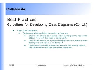 Collaborate


Best Practices
Guidelines for Developing Class Diagrams (Contd.)
    •    Class Style Guidelines
          • Certain guidelines relating to naming a class are:
                 • Class name should be realistic and should depict the real world
                      object, for which the class is being made.
                 • Class name should be a proper complete noun to make it more
                      descriptive and easier to understand.
                 • Operations should be named in a manner that clearly depicts
                      the functionality that the operations represent.




 ©NIIT                       Collaborate                 Lesson 1C / Slide 14 of 24
 