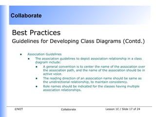 Collaborate


Best Practices
Guidelines for Developing Class Diagrams (Contd.)

    •    Association Guidelines
         • The association guidelines to depict association relationship in a class
             diagram include:
             • A general convention is to center the name of the association over
                   the association path, and the name of the association should be in
                   active voice.
             • The reading direction of an association name should be same as
                   the unidirectional relationship, to maintain consistency.
             • Role names should be indicated for the classes having multiple
                   association relationships.




 ©NIIT                        Collaborate                  Lesson 1C / Slide 17 of 24
 
