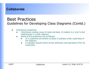 Collaborate


Best Practices
Guidelines for Developing Class Diagrams (Contd.)

    •    Inheritance Guidelines
         • Inheritance enables reuse of code and data. It models ‘is a’ and ‘is like’
              relationships in a UML diagram.
         • Some of the guidelines are as follows:
              • It is a general convention to place a subclass under superclass in
                    the diagram.
              • A subclass should inherit all the attributes and operations from its
                    superclass.




 ©NIIT                        Collaborate                  Lesson 1C / Slide 18 of 24
 