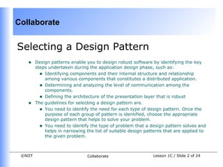 Collaborate


Selecting a Design Pattern
    •    Design patterns enable you to design robust software by identifying the key
         steps undertaken during the application design phase, such as:
           • Identifying components and their internal structure and relationship
             among various components that constitutes a distributed application.
           • Determining and analyzing the level of communication among the
             components.
           • Defining the architecture of the presentation layer that is robust
    •    The guidelines for selecting a design pattern are.
           • You need to identify the need for each type of design pattern. Once the
             purpose of each group of pattern is identified, choose the appropriate
             design pattern that helps to solve your problem.
           • You need to identify the type of problem that a design pattern solves and
             helps in narrowing the list of suitable design patterns that are applied to
             the given problem.



 ©NIIT                           Collaborate                   Lesson 1C / Slide 2 of 24
 
