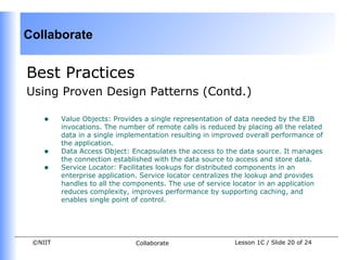 Collaborate


Best Practices
Using Proven Design Patterns (Contd.)

    •    Value Objects: Provides a single representation of data needed by the EJB
         invocations. The number of remote calls is reduced by placing all the related
         data in a single implementation resulting in improved overall performance of
         the application.
    •    Data Access Object: Encapsulates the access to the data source. It manages
         the connection established with the data source to access and store data.
    •    Service Locator: Facilitates lookups for distributed components in an
         enterprise application. Service locator centralizes the lookup and provides
         handles to all the components. The use of service locator in an application
         reduces complexity, improves performance by supporting caching, and
         enables single point of control.




 ©NIIT                        Collaborate                   Lesson 1C / Slide 20 of 24
 