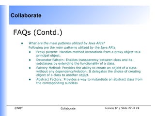 Collaborate


FAQs (Contd.)
    •    What are the main patterns utilized by Java APIs?
         Following are the main patterns utilized by the Java APIs:
         • Proxy pattern: Handles method invocations from a proxy object to a
              principal object.
         • Decorator Pattern: Enables transparency between class and its
              subclasses by extending the functionality of a class.
         • Factory Method: Provides the ability to create an object of a class
              without any dependency/relation. It delegates the choice of creating
              object of a class to another object.
         • Abstract Factory: Provides a way to instantiate an abstract class from
              the corresponding subclass




 ©NIIT                       Collaborate                 Lesson 1C / Slide 22 of 24
 
