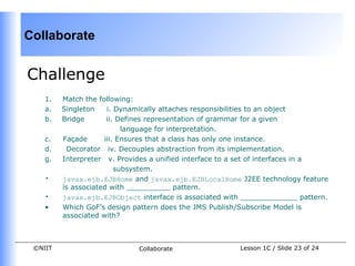 Collaborate


Challenge
    1.   Match the following:
    a.   Singleton    i. Dynamically attaches responsibilities to an object
    b.   Bridge       ii. Defines representation of grammar for a given
                           language for interpretation.
    c.   Façade      iii. Ensures that a class has only one instance.
    d.    Decorator iv. Decouples abstraction from its implementation.
    g.   Interpreter v. Provides a unified interface to a set of interfaces in a
                         subsystem.
    •    javax.ejb.EJBHome and javax.ejb.EJBLocalHome J2EE technology feature
         is associated with __________ pattern.
    •    javax.ejb.EJBObject interface is associated with _____________ pattern.
    •    Which GoF’s design pattern does the JMS Publish/Subscribe Model is
         associated with?



 ©NIIT                       Collaborate                Lesson 1C / Slide 23 of 24
 