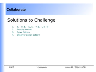 Collaborate


Solutions to Challenge
    1.   a. – iii, b. – iv, c. – v, d. –i, e. –ii
    2.   Factory Method
    3.   Proxy Pattern
    4.   Observer design pattern




 ©NIIT                             Collaborate      Lesson 1C / Slide 24 of 24
 