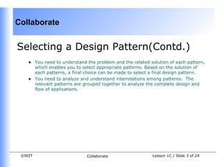 Collaborate


Selecting a Design Pattern(Contd.)
    •    You need to understand the problem and the related solution of each pattern,
         which enables you to select appropriate patterns. Based on the solution of
         each patterns, a final choice can be made to select a final design pattern.
    •    You need to analyze and understand interrelations among patterns. The
         relevant patterns are grouped together to analyze the complete design and
         flow of applications.




 ©NIIT                          Collaborate                  Lesson 1C / Slide 3 of 24
 