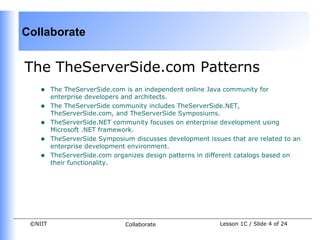 Collaborate


The TheServerSide.com Patterns
    •    The TheServerSide.com is an independent online Java community for
         enterprise developers and architects.
    •    The TheServerSide community includes TheServerSide.NET,
         TheServerSide.com, and TheServerSide Symposiums.
    •    TheServerSide.NET community focuses on enterprise development using
         Microsoft .NET framework.
    •    TheServerSide Symposium discusses development issues that are related to an
         enterprise development environment.
    •    TheServerSide.com organizes design patterns in different catalogs based on
         their functionality.




 ©NIIT                         Collaborate                 Lesson 1C / Slide 4 of 24
 