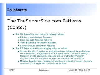 Collaborate


The TheServerSide.com Patterns
(Contd.)
    •    The TheServerSide.com patterns catalog includes:
           • EJB Layer architectural Patterns
           • Inter-tier data-Transfer Patterns
           • Transaction and Persistence Patterns
           • Client-side EJB Interaction Patterns
    •    The EJB layer architectural category patterns include:
           • Session Facade: Provides an abstraction layer hiding all the underlying
             communication complexities in an EJB application. The use of session
             façade in an EJB application reduces remote method overhead by
             providing business components to act as interfaces to the clients.
           • Message Façade: Uses message-driven beans instead of session beans to
             enable asynchronous and fault-tolerant access.


 ©NIIT                         Collaborate                  Lesson 1C / Slide 5 of 24
 
