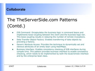 Collaborate


The TheServerSide.com Patterns
(Contd.)
    •    EJB Command: Encapsulates the business logic in command beans and
         implements loose-coupling between the client and the business-logic tier.
         This loose coupling results in reducing the number of remote invocations.
    •    Data Transfer Object Factory: Enables transferring of data objects by
         providing a factory.
    •    Generic Attribute Access: Provides the technique to dynamically set and
         retrieve attributes of an entity bean using HashMaps.
    •    Business Interface: Enables consistency checking of EJB interfaces during
         compile time. This pattern provides business interface to enable consistency
         checking, which needs to be implemented by both the local/remote interface
         and by the enterprise bean class.




 ©NIIT                        Collaborate                   Lesson 1C / Slide 6 of 24
 