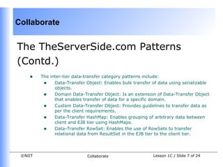 Collaborate


The TheServerSide.com Patterns
(Contd.)
    •    The inter-tier data-transfer category patterns include:
          • Data-Transfer Object: Enables bulk transfer of data using serializable
               objects.
          • Domain Data-Transfer Object: Is an extension of Data-Transfer Object
               that enables transfer of data for a specific domain.
          • Custom Data-Transfer Object: Provides guidelines to transfer data as
               per the client requirements.
          • Data-Transfer HashMap: Enables grouping of arbitrary data between
               client and EJB tier using HashMaps.
          • Data-Transfer RowSet: Enables the use of RowSets to transfer
               relational data from ResultSet in the EJB tier to the client tier.




 ©NIIT                       Collaborate                 Lesson 1C / Slide 7 of 24
 