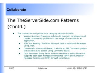 Collaborate


The TheServerSide.com Patterns
(Contd.)
    •    The transaction and persistence category patterns include:
          • Version Number: Provides a solution to maintain consistency and
               checks concurrency problems in the usage of use cases in an
               application.
          • JDBC for Reading: Performs listing of data in relational databases
               using JDBC.
          • Data-Access Command Beans: Is similar to EJB Command pattern
               that enables data access using Command beans.
          • Dual Persistent Entity Bean: Enables creation of entity bean that
               supports both Bean Managed Persistence (BMP) and Container
               Managed Persistence (CMP) through inheritance.




 ©NIIT                       Collaborate                 Lesson 1C / Slide 8 of 24
 