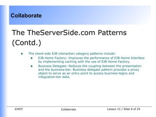 Collaborate


The TheServerSide.com Patterns
(Contd.)
    •    The client-side EJB interaction category patterns include:
          • EJB Home Factory: Improves the performance of EJB Home Interface
                by implementing caching with the use of EJB Home Factory.
          • Business Delegate: Reduces the coupling between the presentation
                and the business-tier. Business delegate pattern provides a proxy
                object to serve as an entry point to access business-logics and
                integration-tier data.




 ©NIIT                       Collaborate                 Lesson 1C / Slide 9 of 24
 
