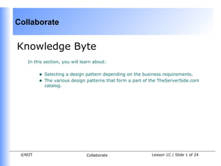 Collaborate


Knowledge Byte
    In this section, you will learn about:


         •   Selecting a design pattern depending on the business requirements.
         •   The various design patterns that form a part of the TheServerSide.com
             catalog.




 ©NIIT                          Collaborate                 Lesson 1C / Slide 1 of 24
 