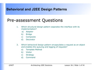 Behavioral and J2EE Design Patterns


Pre-assessment Questions
         1.   Which structural design pattern separates the interface with its
              implementation?
               a) Adapter
              b) Bridge
              c)   Composite
              d) Decorator

         3.   Which behavioral design pattern encapsulates a request as an object
              and enables the queuing and logging of requests?
              a)   Template Method
              b) Visitor
              c)   Strategy
              d) Command



 ©NIIT                  Architecting J2EE Solutions          Lesson 3A / Slide 1 of 54
 