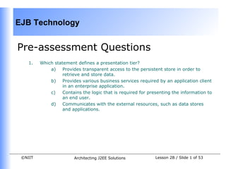 EJB Technology


Pre-assessment Questions
    1.   Which statement defines a presentation tier?
             a)    Provides transparent access to the persistent store in order to
                   retrieve and store data.
             b) Provides various business services required by an application client
                   in an enterprise application.
             c)    Contains the logic that is required for presenting the information to
                   an end user.
             d) Communicates with the external resources, such as data stores
                   and applications.




 ©NIIT                  Architecting J2EE Solutions           Lesson 2B / Slide 1 of 53
 