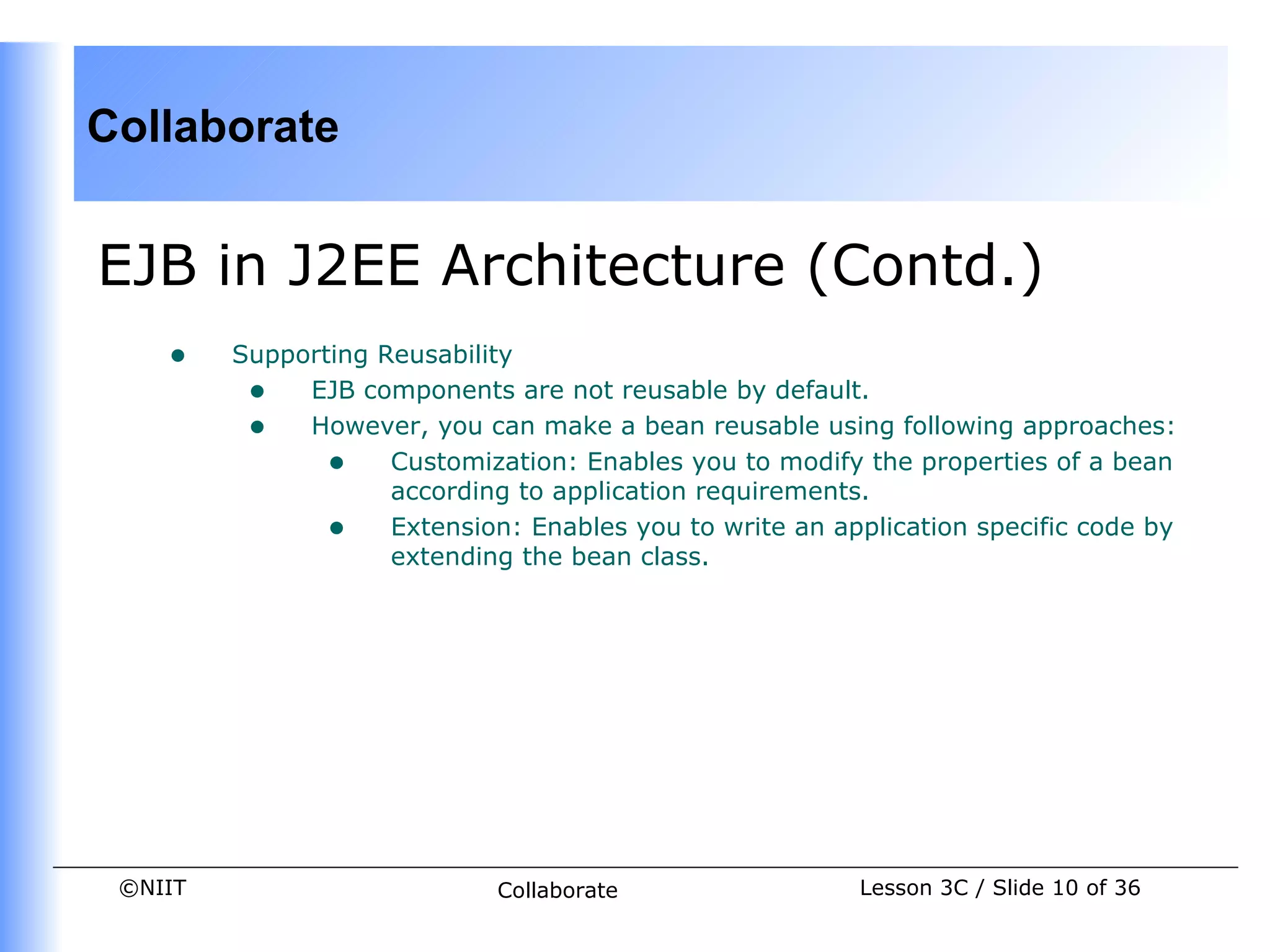 Collaborate


EJB in J2EE Architecture (Contd.)
    •    Supporting Reusability
          • EJB components are not reusable by default.
          • However, you can make a bean reusable using following approaches:
                • Customization: Enables you to modify the properties of a bean
                     according to application requirements.
                • Extension: Enables you to write an application specific code by
                     extending the bean class.




 ©NIIT                       Collaborate                Lesson 3C / Slide 10 of 36
 
