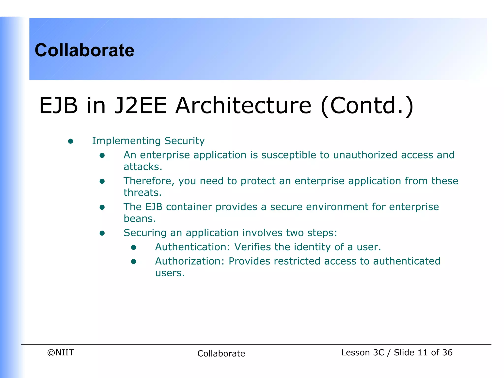 Collaborate


EJB in J2EE Architecture (Contd.)
    •    Implementing Security
          • An enterprise application is susceptible to unauthorized access and
              attacks.
          • Therefore, you need to protect an enterprise application from these
              threats.
          • The EJB container provides a secure environment for enterprise
              beans.
          • Securing an application involves two steps:
               • Authentication: Verifies the identity of a user.
               • Authorization: Provides restricted access to authenticated
                    users.




 ©NIIT                       Collaborate                Lesson 3C / Slide 11 of 36
 