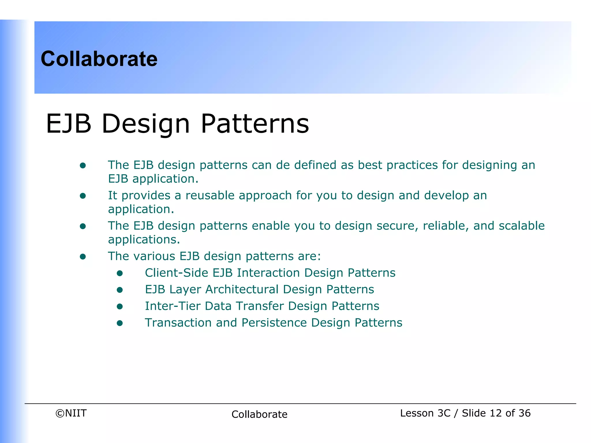 Collaborate


EJB Design Patterns
    •    The EJB design patterns can de defined as best practices for designing an
         EJB application.
    •    It provides a reusable approach for you to design and develop an
         application.
    •    The EJB design patterns enable you to design secure, reliable, and scalable
         applications.
    •    The various EJB design patterns are:
           • Client-Side EJB Interaction Design Patterns
           • EJB Layer Architectural Design Patterns
           • Inter-Tier Data Transfer Design Patterns
           • Transaction and Persistence Design Patterns




 ©NIIT                        Collaborate                  Lesson 3C / Slide 12 of 36
 