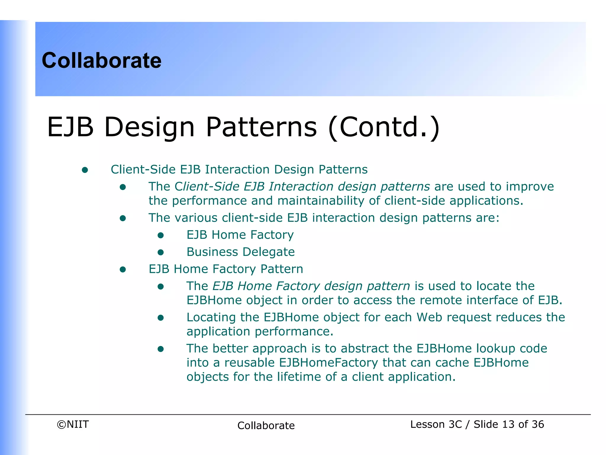 Collaborate


EJB Design Patterns (Contd.)
    •    Client-Side EJB Interaction Design Patterns
          • The Client-Side EJB Interaction design patterns are used to improve
                the performance and maintainability of client-side applications.
          • The various client-side EJB interaction design patterns are:
                 • EJB Home Factory
                 • Business Delegate
          • EJB Home Factory Pattern
                 • The EJB Home Factory design pattern is used to locate the
                      EJBHome object in order to access the remote interface of EJB.
                 • Locating the EJBHome object for each Web request reduces the
                      application performance.
                 • The better approach is to abstract the EJBHome lookup code
                      into a reusable EJBHomeFactory that can cache EJBHome
                      objects for the lifetime of a client application.


 ©NIIT                       Collaborate                  Lesson 3C / Slide 13 of 36
 