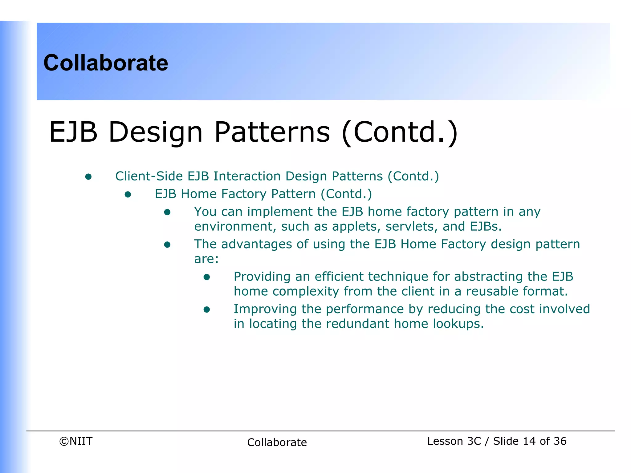 Collaborate


EJB Design Patterns (Contd.)
    •    Client-Side EJB Interaction Design Patterns (Contd.)
          • EJB Home Factory Pattern (Contd.)
                 • You can implement the EJB home factory pattern in any
                      environment, such as applets, servlets, and EJBs.
                 • The advantages of using the EJB Home Factory design pattern
                      are:
                       • Providing an efficient technique for abstracting the EJB
                            home complexity from the client in a reusable format.
                       • Improving the performance by reducing the cost involved
                            in locating the redundant home lookups.




 ©NIIT                      Collaborate                 Lesson 3C / Slide 14 of 36
 