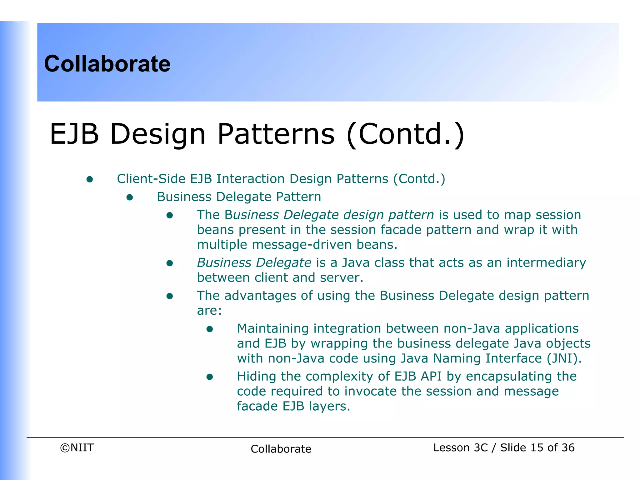 Collaborate


EJB Design Patterns (Contd.)
    •    Client-Side EJB Interaction Design Patterns (Contd.)
          • Business Delegate Pattern
                 • The Business Delegate design pattern is used to map session
                      beans present in the session facade pattern and wrap it with
                      multiple message-driven beans.
                 • Business Delegate is a Java class that acts as an intermediary
                      between client and server.
                 • The advantages of using the Business Delegate design pattern
                      are:
                       • Maintaining integration between non-Java applications
                            and EJB by wrapping the business delegate Java objects
                            with non-Java code using Java Naming Interface (JNI).
                       • Hiding the complexity of EJB API by encapsulating the
                            code required to invocate the session and message
                            facade EJB layers.


 ©NIIT                       Collaborate                 Lesson 3C / Slide 15 of 36
 